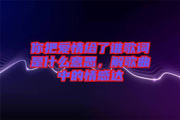 你把愛情給了誰(shuí)歌詞是什么意思，解歌曲中的情感達(dá)