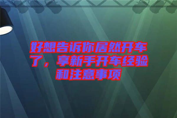 好想告訴你居然開車了，享新手開車經(jīng)驗(yàn)和注意事項(xiàng)