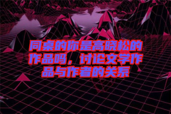 同桌的你是高曉松的作品嗎，討論文學作品與作者的關(guān)系