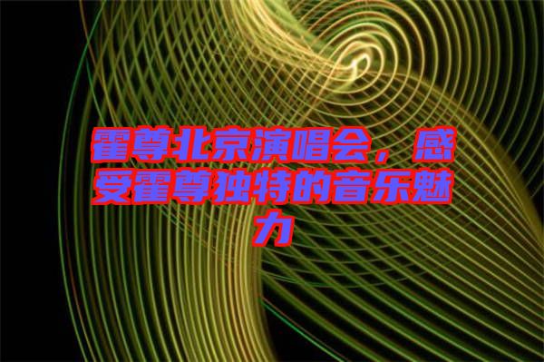 霍尊北京演唱會(huì)，感受霍尊獨(dú)特的音樂(lè)魅力