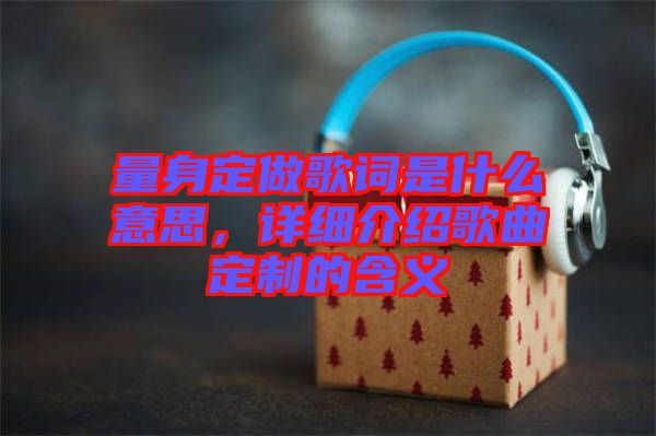 量身定做歌詞是什么意思，詳細介紹歌曲定制的含義