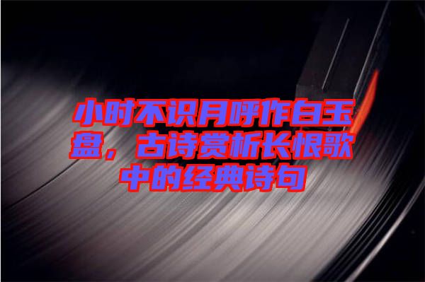 小時不識月呼作白玉盤，古詩賞析長恨歌中的經(jīng)典詩句