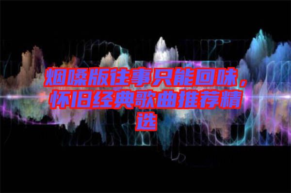 煙嗓版往事只能回味，懷舊經(jīng)典歌曲推薦精選