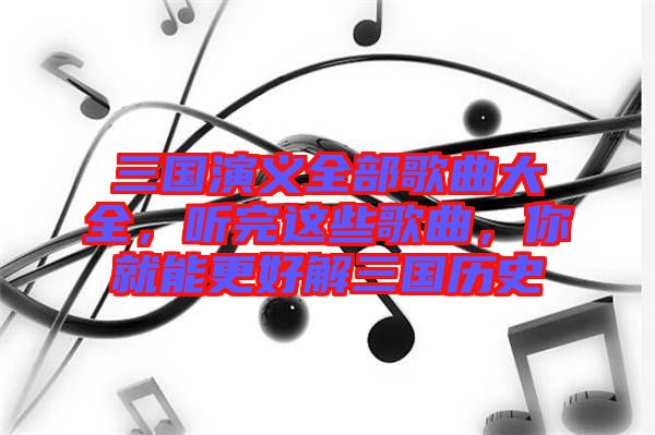 三國演義全部歌曲大全，聽完這些歌曲，你就能更好解三國歷史