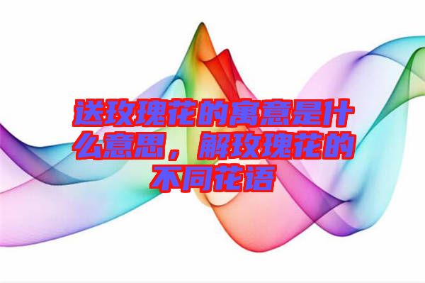 送玫瑰花的寓意是什么意思，解玫瑰花的不同花語(yǔ)