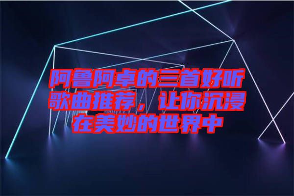 阿魯阿卓的三首好聽(tīng)歌曲推薦，讓你沉浸在美妙的世界中