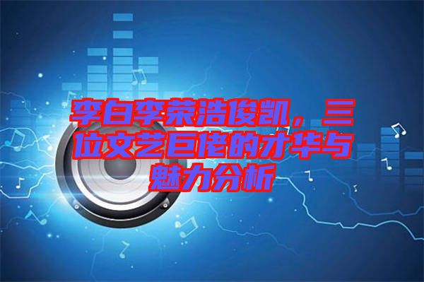 李白李榮浩俊凱，三位文藝巨佬的才華與魅力分析