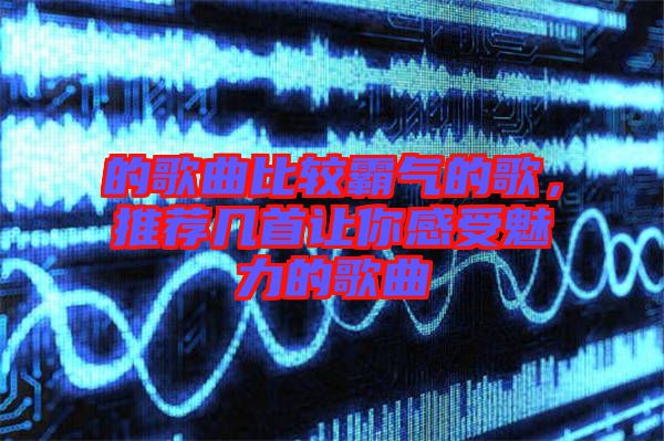 的歌曲比較霸氣的歌，推薦幾首讓你感受魅力的歌曲