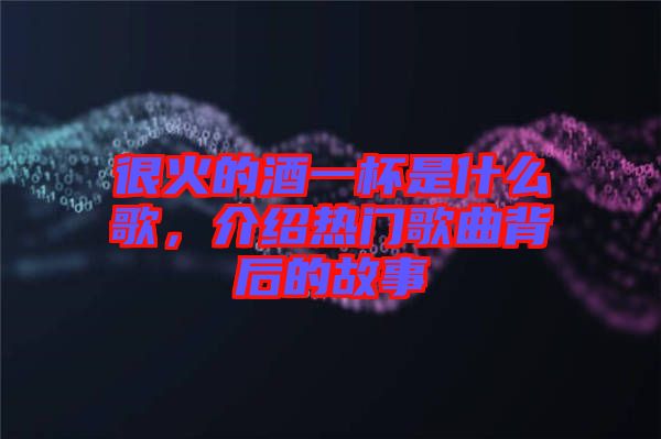 很火的酒一杯是什么歌，介紹熱門歌曲背后的故事