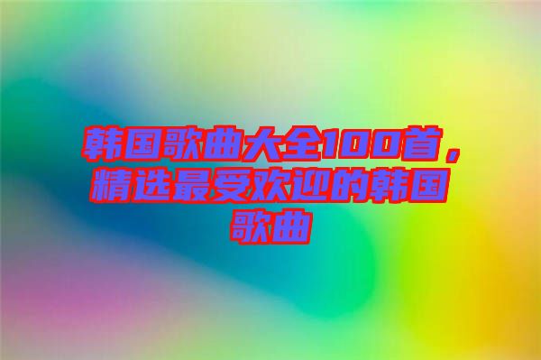 韓國歌曲大全100首，精選最受歡迎的韓國歌曲