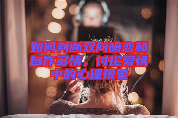 如何判斷雙向暗戀和自作多情，討論愛情中的心理現(xiàn)象