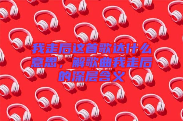 我走后這首歌達(dá)什么意思，解歌曲我走后的深層含義