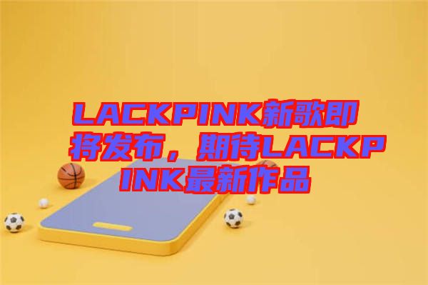 LACKPINK新歌即將發(fā)布，期待LACKPINK最新作品