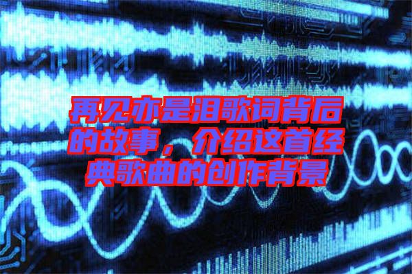 再見亦是淚歌詞背后的故事，介紹這首經(jīng)典歌曲的創(chuàng)作背景