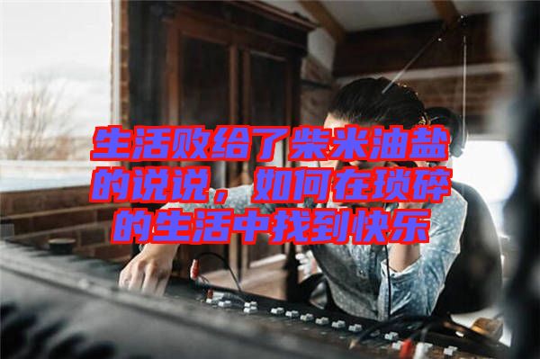 生活敗給了柴米油鹽的說說，如何在瑣碎的生活中找到快樂