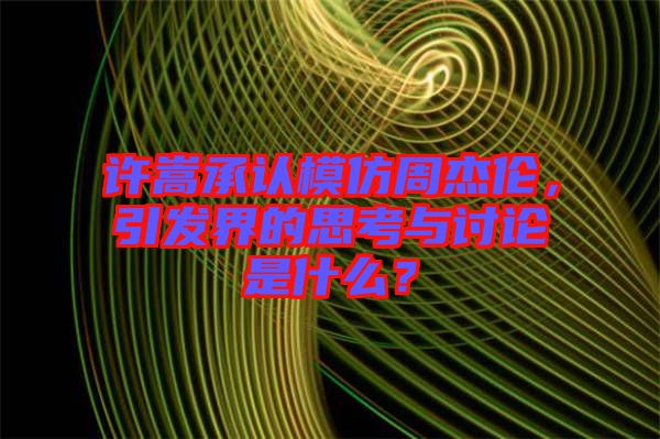 許嵩承認模仿周杰倫，引發(fā)界的思考與討論是什么？