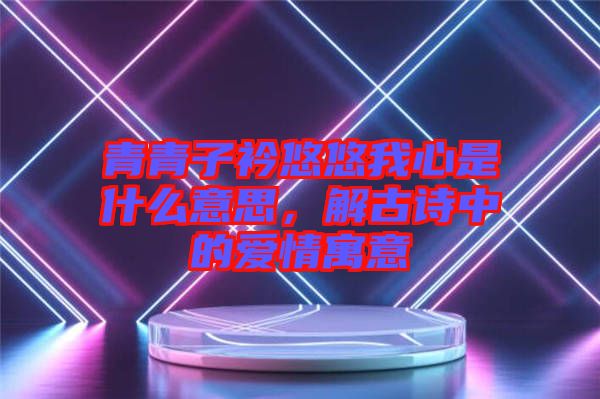 青青子衿悠悠我心是什么意思，解古詩中的愛情寓意