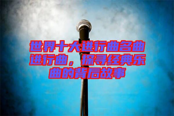 世界十大進(jìn)行曲名曲進(jìn)行曲，探尋經(jīng)典樂曲的背后故事