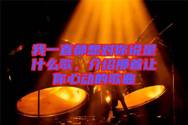 我一直都想對(duì)你說是什么歌，介紹那首讓你心動(dòng)的歌曲