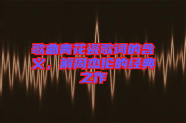 歌曲青花瓷歌詞的含義，解周杰倫的經(jīng)典之作