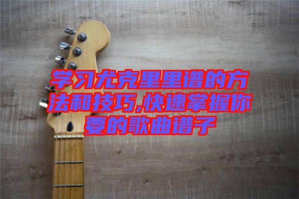 學(xué)習(xí)尤克里里譜的方法和技巧,快速掌握你要的歌曲譜子