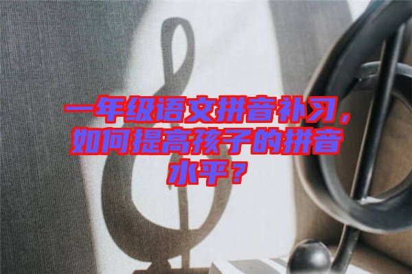 一年級(jí)語(yǔ)文拼音補(bǔ)習(xí)，如何提高孩子的拼音水平？