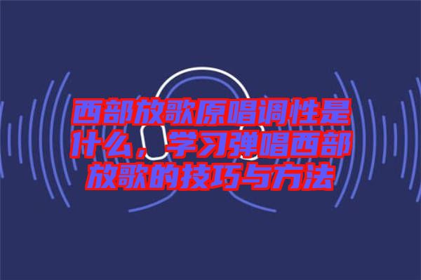 西部放歌原唱調(diào)性是什么，學(xué)習(xí)彈唱西部放歌的技巧與方法