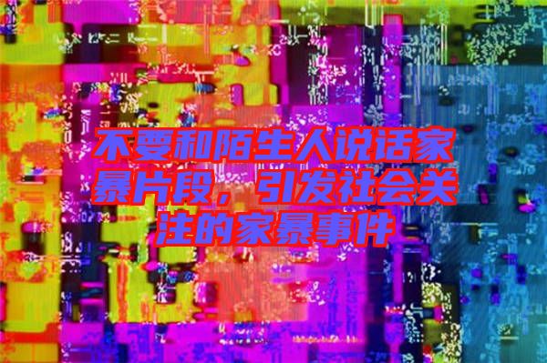 不要和陌生人說話家暴片段，引發(fā)社會關(guān)注的家暴事件