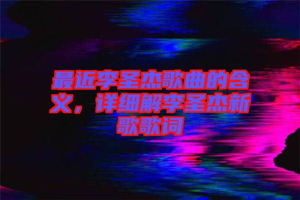 最近李圣杰歌曲的含義，詳細(xì)解李圣杰新歌歌詞