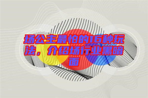 場(chǎng)公主最怕的16種玩法，介紹場(chǎng)行業(yè)黑暗面