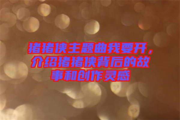 豬豬俠主題曲我要開(kāi)，介紹豬豬俠背后的故事和創(chuàng)作靈感