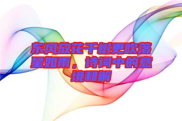 東風放花千樹更吹落星如雨，詩詞中的意境和解