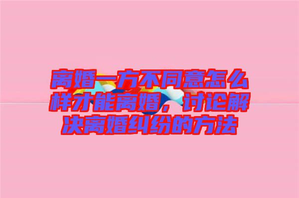 離婚一方不同意怎么樣才能離婚，討論解決離婚糾紛的方法