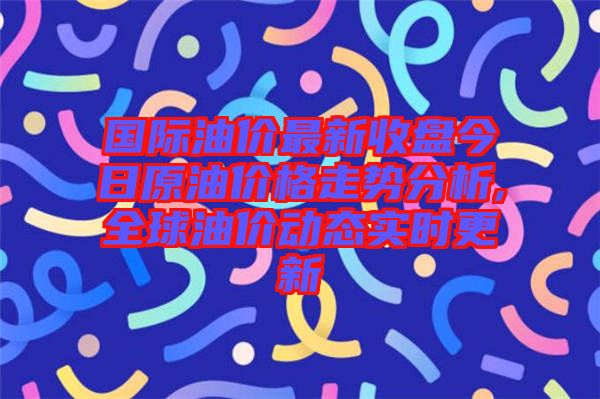 國際油價最新收盤今日原油價格走勢分析,全球油價動態(tài)實時更新