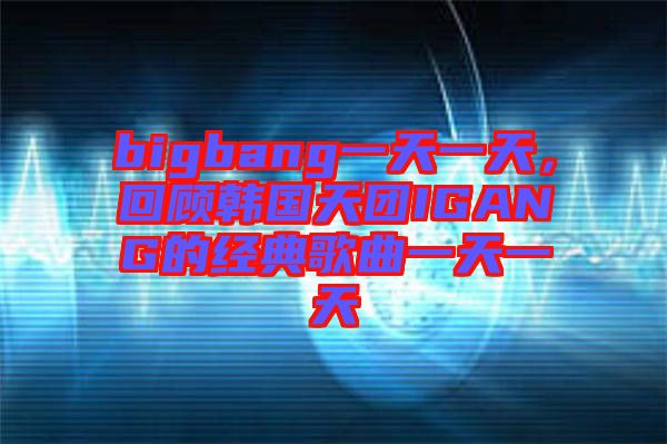 bigbang一天一天，回顧韓國天團(tuán)IGANG的經(jīng)典歌曲一天一天