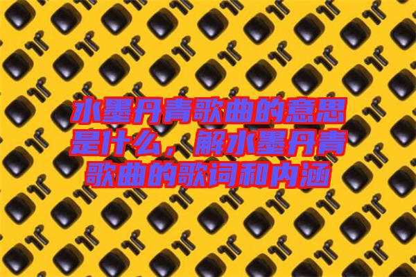 水墨丹青歌曲的意思是什么，解水墨丹青歌曲的歌詞和內(nèi)涵