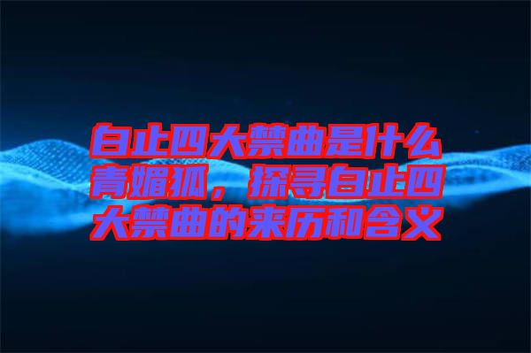 白止四大禁曲是什么青媚狐，探尋白止四大禁曲的來歷和含義