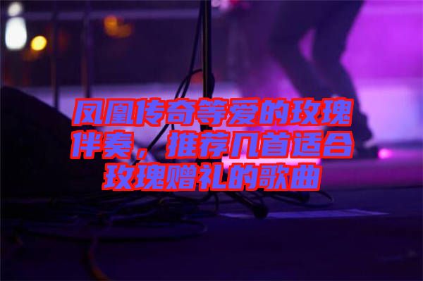 鳳凰傳奇等愛的玫瑰伴奏，推薦幾首適合玫瑰贈(zèng)禮的歌曲