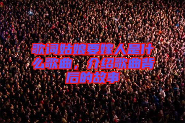 歌詞姑娘要嫁人是什么歌曲，介紹歌曲背后的故事