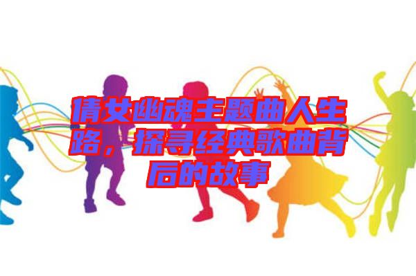 倩女幽魂主題曲人生路，探尋經(jīng)典歌曲背后的故事