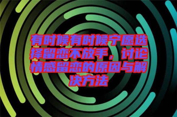 有時(shí)候有時(shí)候?qū)幵高x擇留戀不放手，討論情感留戀的原因與解決方法