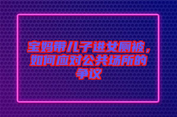 寶媽帶兒子進女廁被，如何應(yīng)對公共場所的爭議