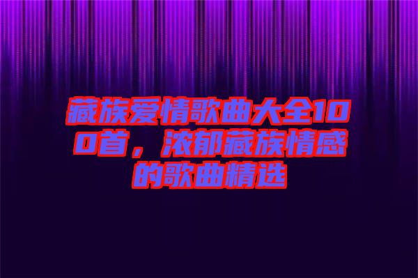 藏族愛情歌曲大全100首，濃郁藏族情感的歌曲精選