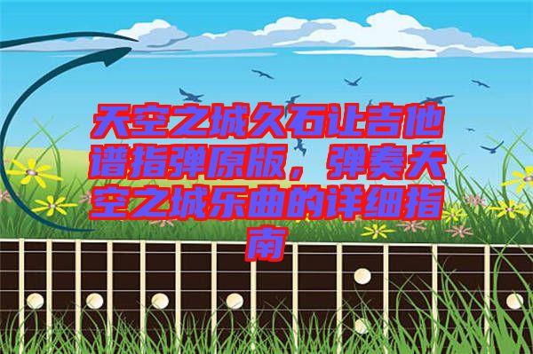 天空之城久石讓吉他譜指彈原版，彈奏天空之城樂(lè)曲的詳細(xì)指南