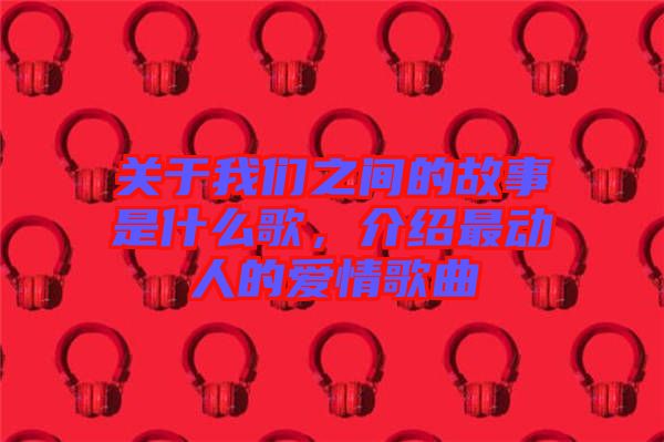 關(guān)于我們之間的故事是什么歌，介紹最動人的愛情歌曲