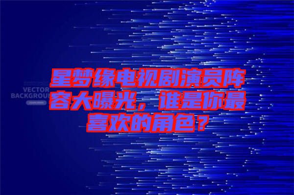 星夢(mèng)緣電視劇演員陣容大曝光，誰是你最喜歡的角色？