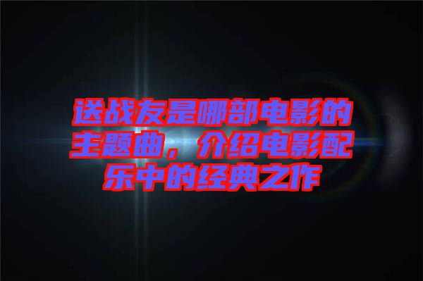 送戰(zhàn)友是哪部電影的主題曲，介紹電影配樂中的經(jīng)典之作