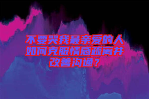 不要哭我最親愛的人如何克服情感疏離并改善溝通？