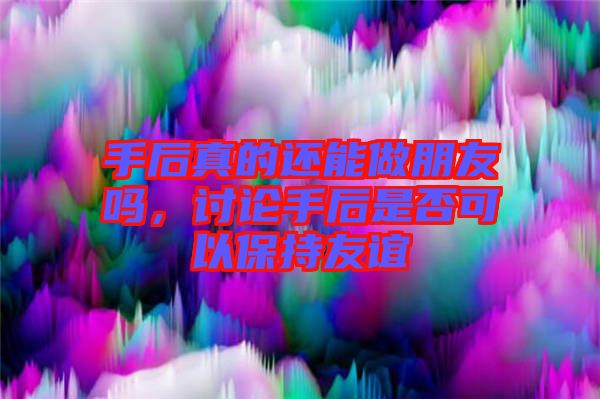 手后真的還能做朋友嗎，討論手后是否可以保持友誼