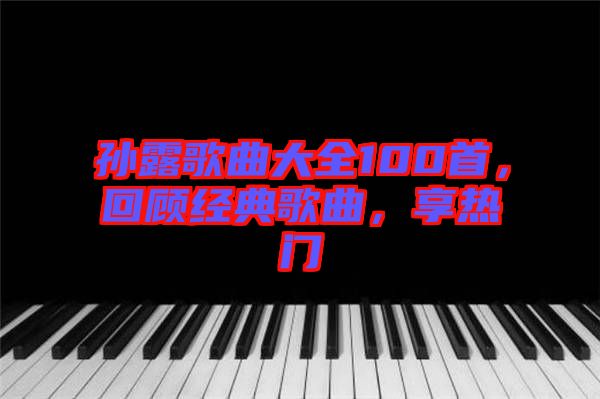 孫露歌曲大全100首，回顧經(jīng)典歌曲，享熱門